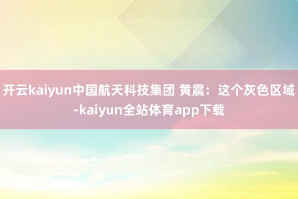 开云kaiyun中国航天科技集团 黄震：这个灰色区域-kaiyun全站体育app下载
