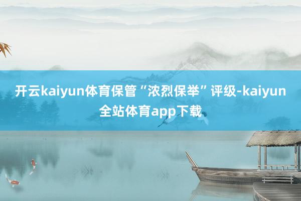 开云kaiyun体育保管“浓烈保举”评级-kaiyun全站体育app下载